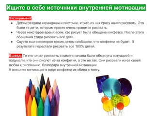 Ищите в себе источники внутренней мотивации
Эксперимент
● Детям раздали карандаши и листочки, кто-то из них сразу начал рисовать. Это
были те дети, которым просто очень нравится рисовать.
● Через некоторое время всем, кто рисует была обещана конфетка. После этого
обещания стали рисовать все дети.
● Спустя еще некоторое время детям сообщили, что конфетки не будет. В
результате перестали рисовать все 100% детей.
Вывод: Те кто начал рисовать с самого начала были обмануты ситуацией и
подумали, что они рисуют из-за конфетки, а это не так. Они рисовали из-за своей
любви к рисованию, благодаря внутренней мотивации.
А внешняя мотивация в виде конфетки их сбила с толку.
 