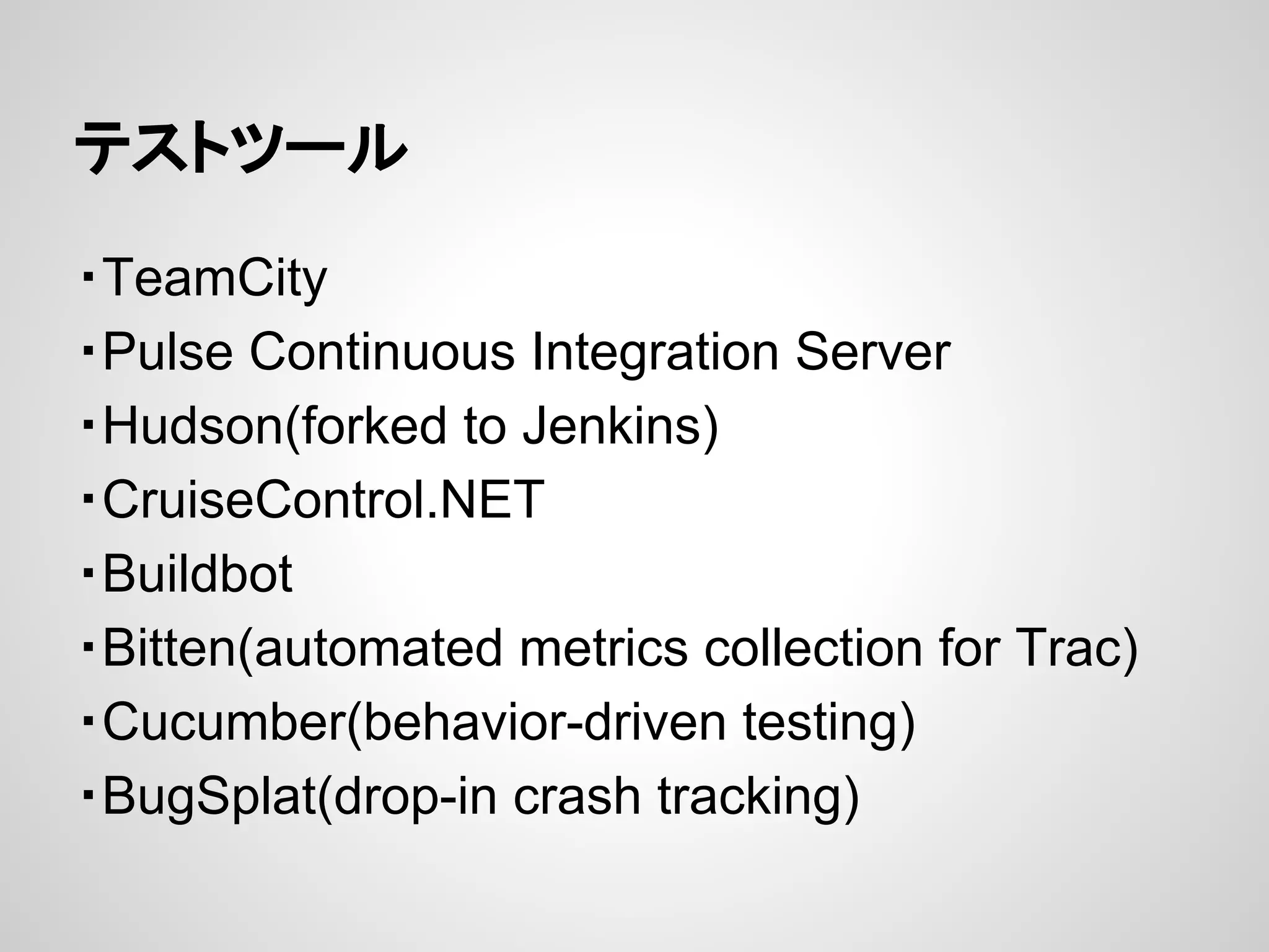 テストツール
・TeamCity
・Pulse Continuous Integration Server
・Hudson(forked to Jenkins)
・CruiseControl.NET
・Buildbot
・Bitten(automated metrics collection for Trac)
・Cucumber(behavior-driven testing)
・BugSplat(drop-in crash tracking)
 