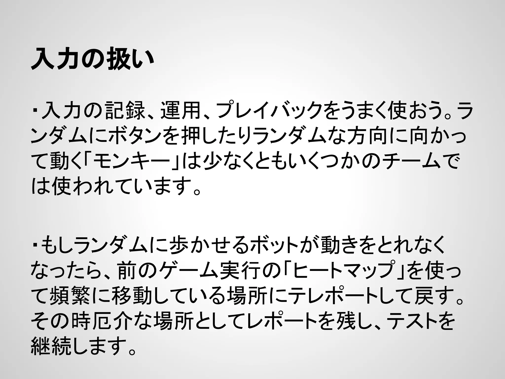 入力の扱い
・入力の記録、運用、プレイバックをうまく使おう。ラ
ンダムにボタンを押したりランダムな方向に向かっ
て動く「モンキー」は少なくともいくつかのチームで
は使われています。
・もしランダムに歩かせるボットが動きをとれなく
なったら、前のゲーム実行の「ヒートマップ」を使っ
て頻繁に移動している場所にテレポートして戻す。
その時厄介な場所としてレポートを残し、テストを
継続します。
 