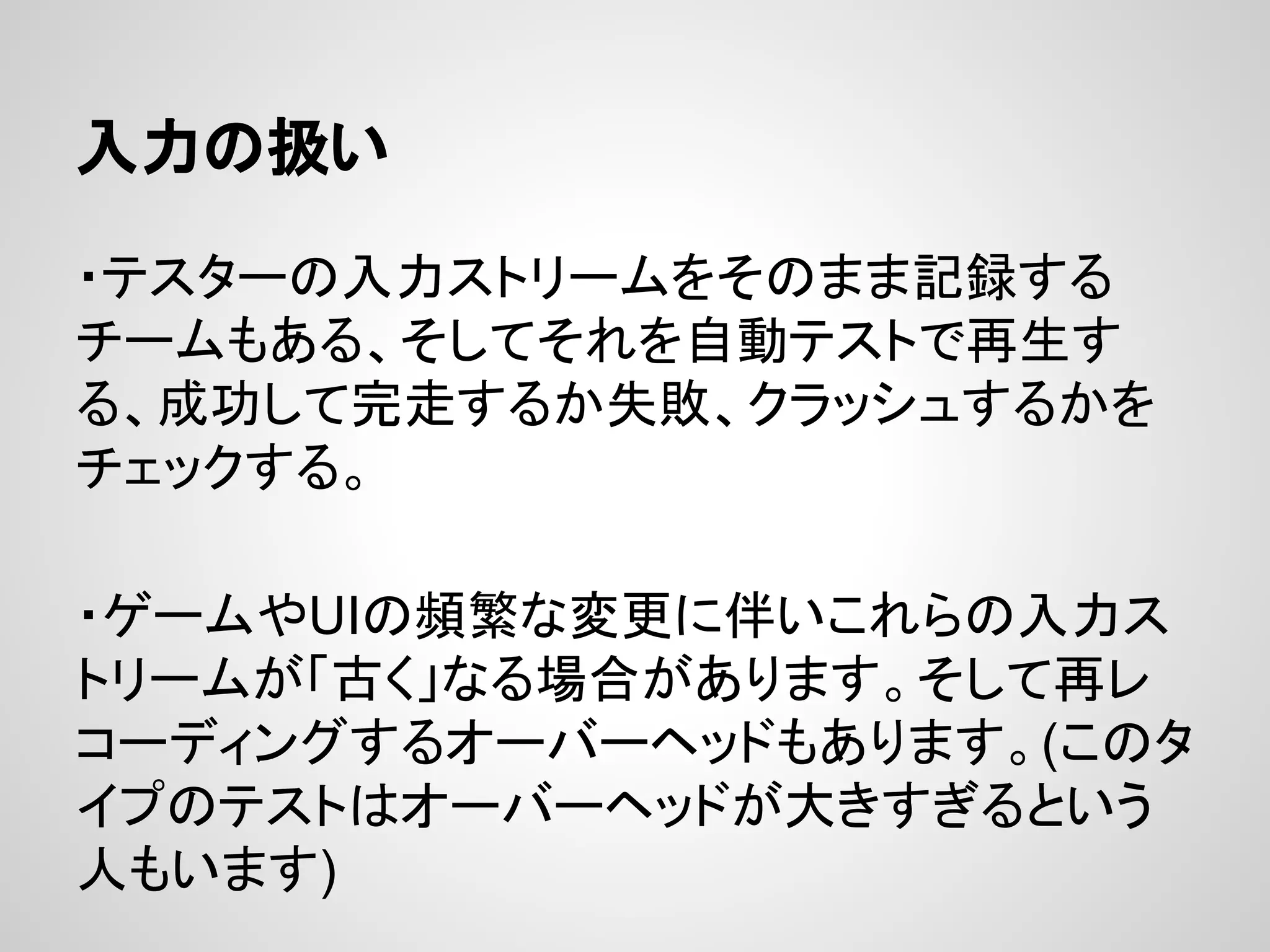入力の扱い
・テスターの入力ストリームをそのまま記録する
チームもある、そしてそれを自動テストで再生す
る、成功して完走するか失敗、クラッシュするかを
チェックする。
・ゲームやUIの頻繁な変更に伴いこれらの入力ス
トリームが「古く」なる場合があります。そして再レ
コーディングするオーバーヘッドもあります。(このタ
イプのテストはオーバーヘッドが大きすぎるという
人もいます)
 