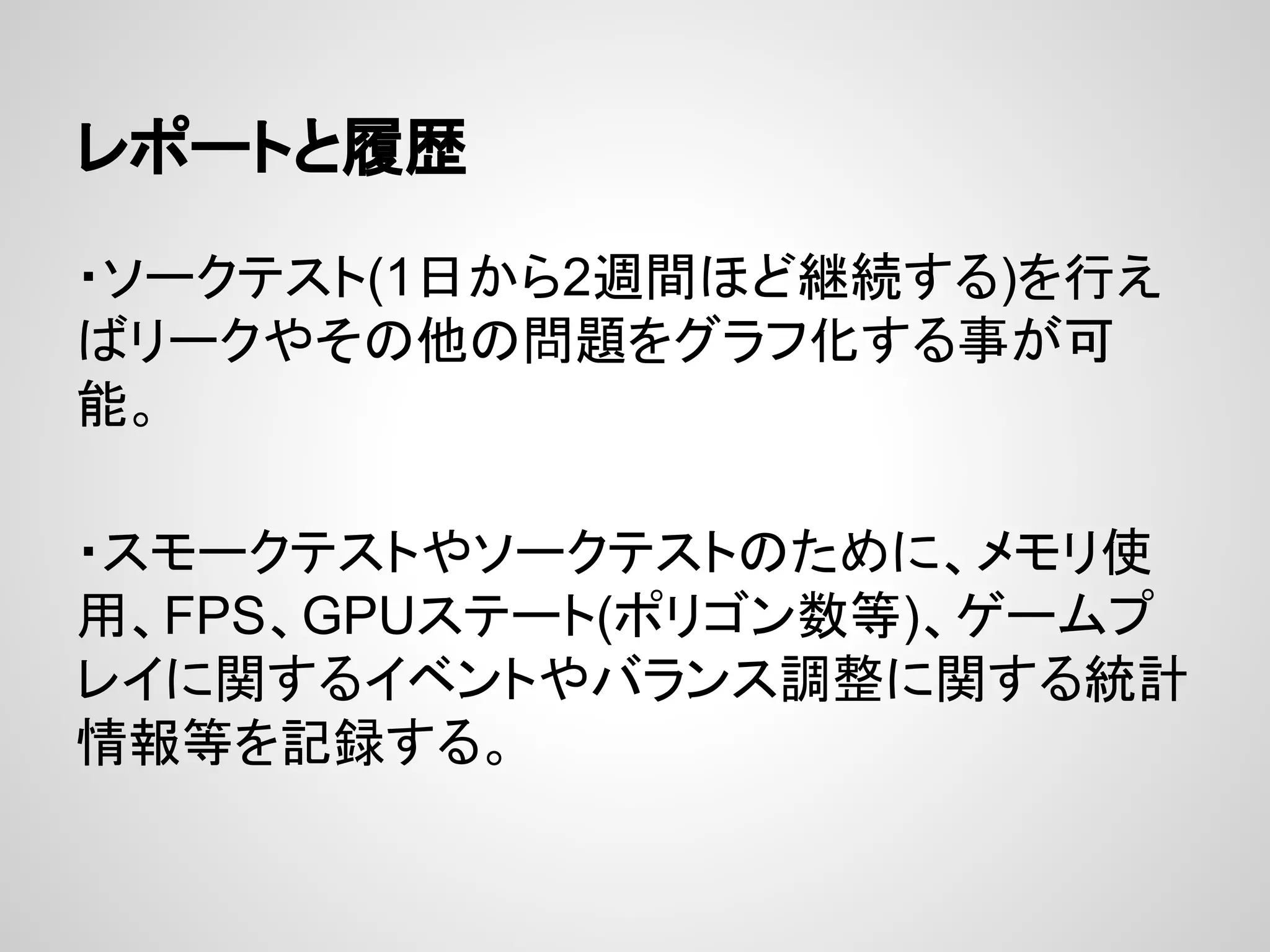 レポートと履歴
・ソークテスト(1日から2週間ほど継続する)を行え
ばリークやその他の問題をグラフ化する事が可
能。
・スモークテストやソークテストのために、メモリ使
用、FPS、GPUステート(ポリゴン数等)、ゲームプ
レイに関するイベントやバランス調整に関する統計
情報等を記録する。
 