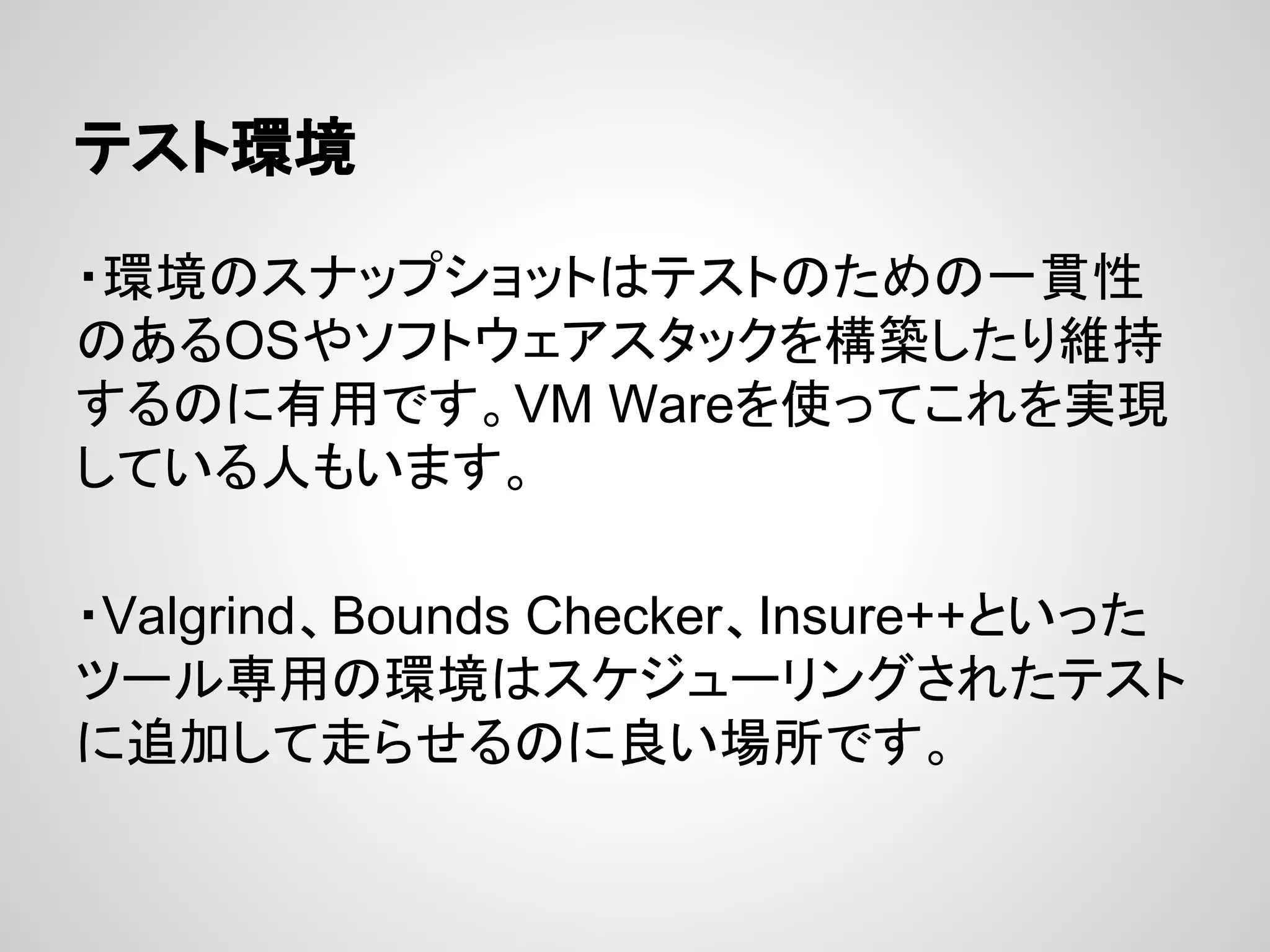 テスト環境
・環境のスナップショットはテストのための一貫性
のあるOSやソフトウェアスタックを構築したり維持
するのに有用です。VM Wareを使ってこれを実現
している人もいます。
・Valgrind、Bounds Checker、Insure++といった
ツール専用の環境はスケジューリングされたテスト
に追加して走らせるのに良い場所です。
 