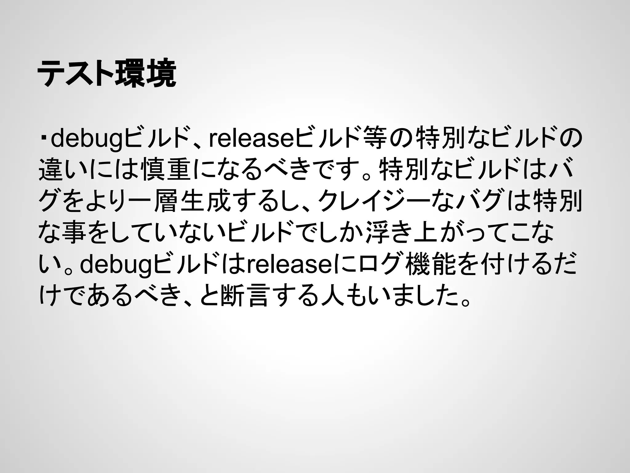 テスト環境
・debugビルド、releaseビルド等の特別なビルドの
違いには慎重になるべきです。特別なビルドはバ
グをより一層生成するし、クレイジーなバグは特別
な事をしていないビルドでしか浮き上がってこな
い。debugビルドはreleaseにログ機能を付けるだ
けであるべき、と断言する人もいました。
 