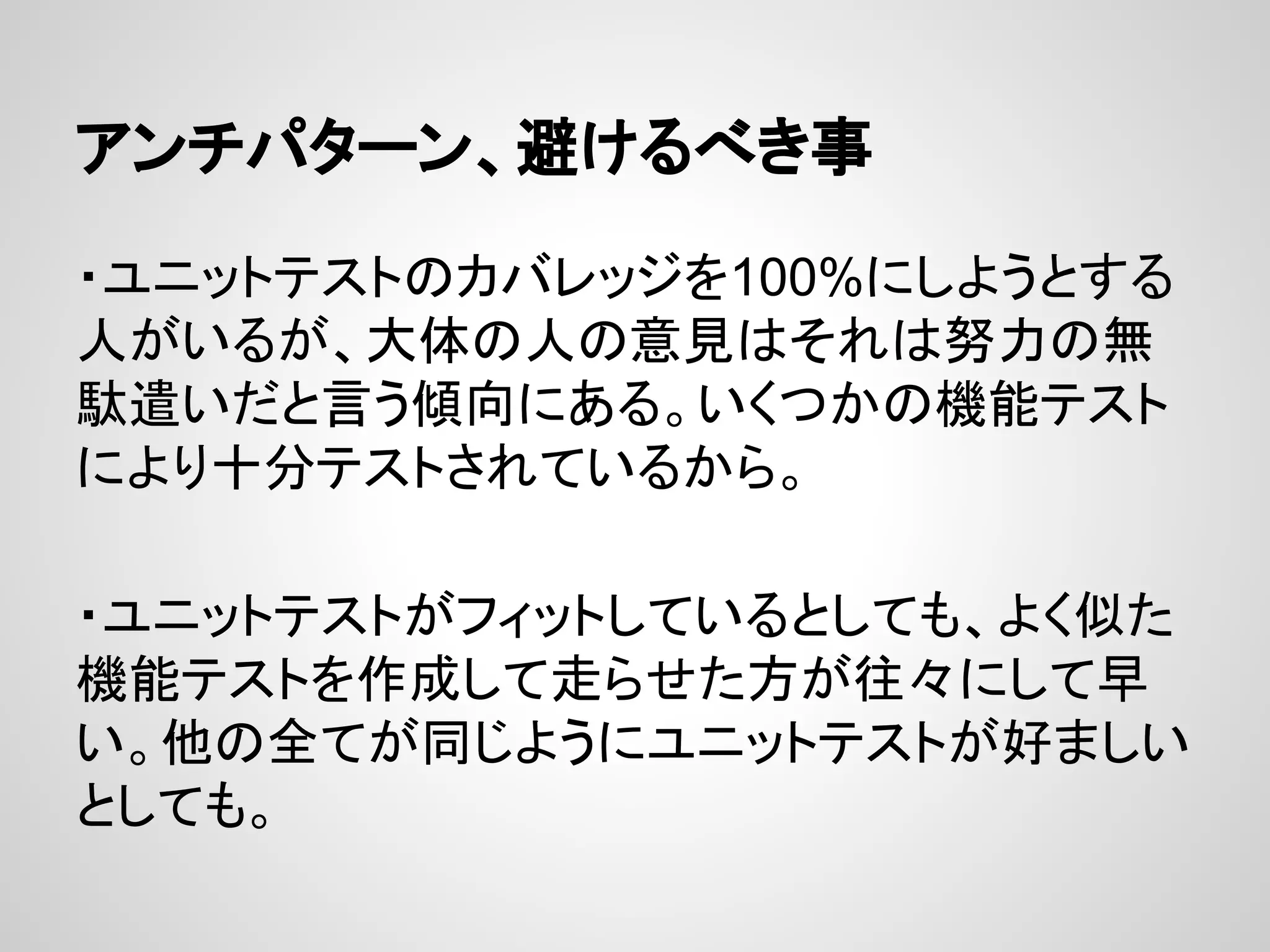 アンチパターン、避けるべき事
・ユニットテストのカバレッジを100%にしようとする
人がいるが、大体の人の意見はそれは努力の無
駄遣いだと言う傾向にある。いくつかの機能テスト
により十分テストされているから。
・ユニットテストがフィットしているとしても、よく似た
機能テストを作成して走らせた方が往々にして早
い。他の全てが同じようにユニットテストが好ましい
としても。
 