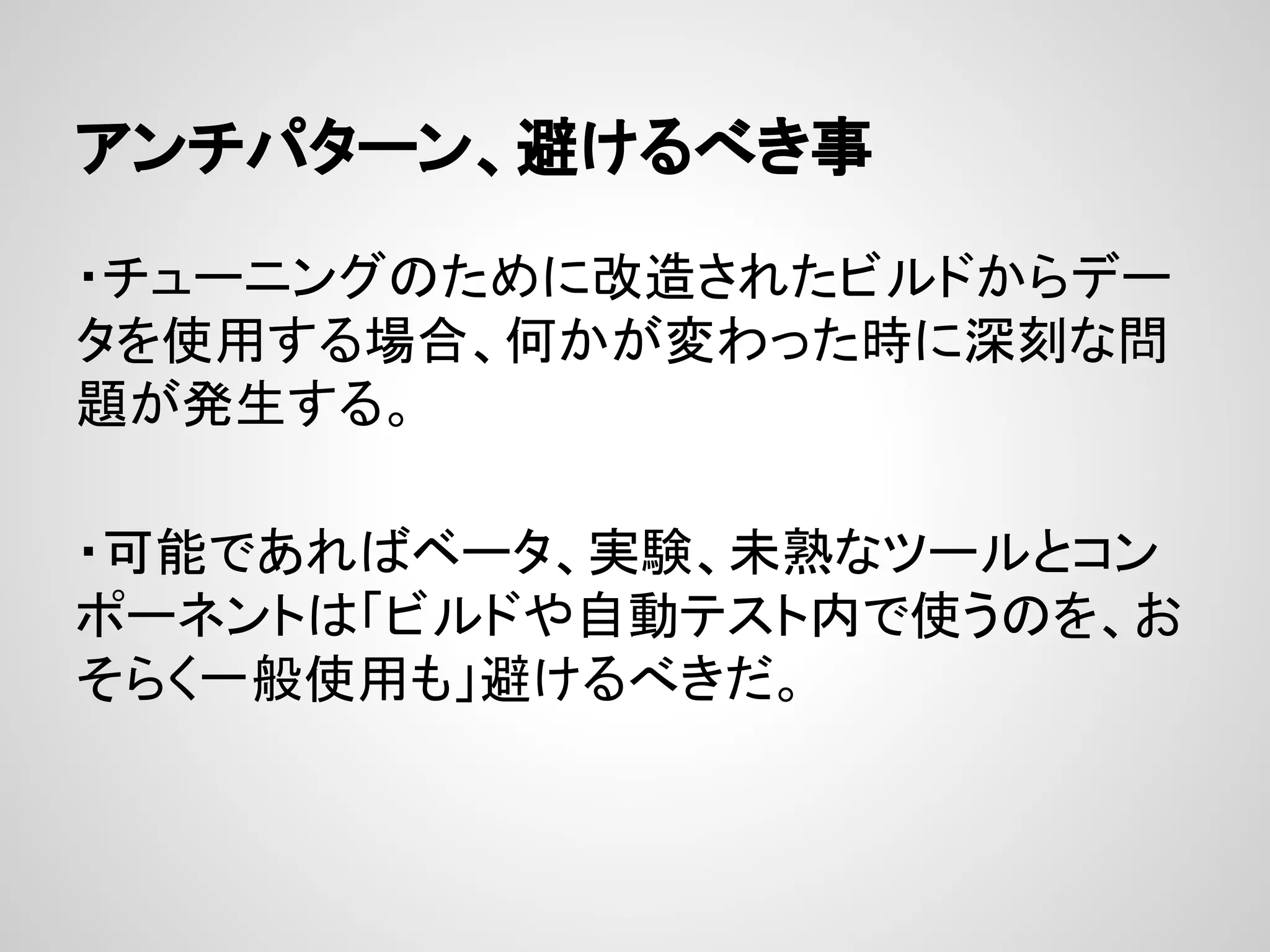 アンチパターン、避けるべき事
・チューニングのために改造されたビルドからデー
タを使用する場合、何かが変わった時に深刻な問
題が発生する。
・可能であればベータ、実験、未熟なツールとコン
ポーネントは「ビルドや自動テスト内で使うのを、お
そらく一般使用も」避けるべきだ。
 