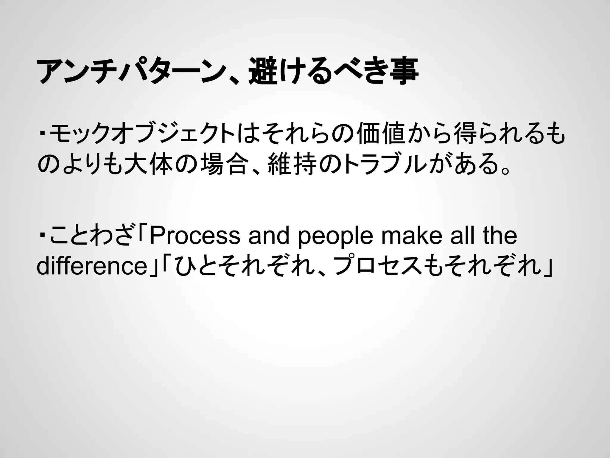 アンチパターン、避けるべき事
・モックオブジェクトはそれらの価値から得られるも
のよりも大体の場合、維持のトラブルがある。
・ことわざ「Process and people make all the
difference」「ひとそれぞれ、プロセスもそれぞれ」
 