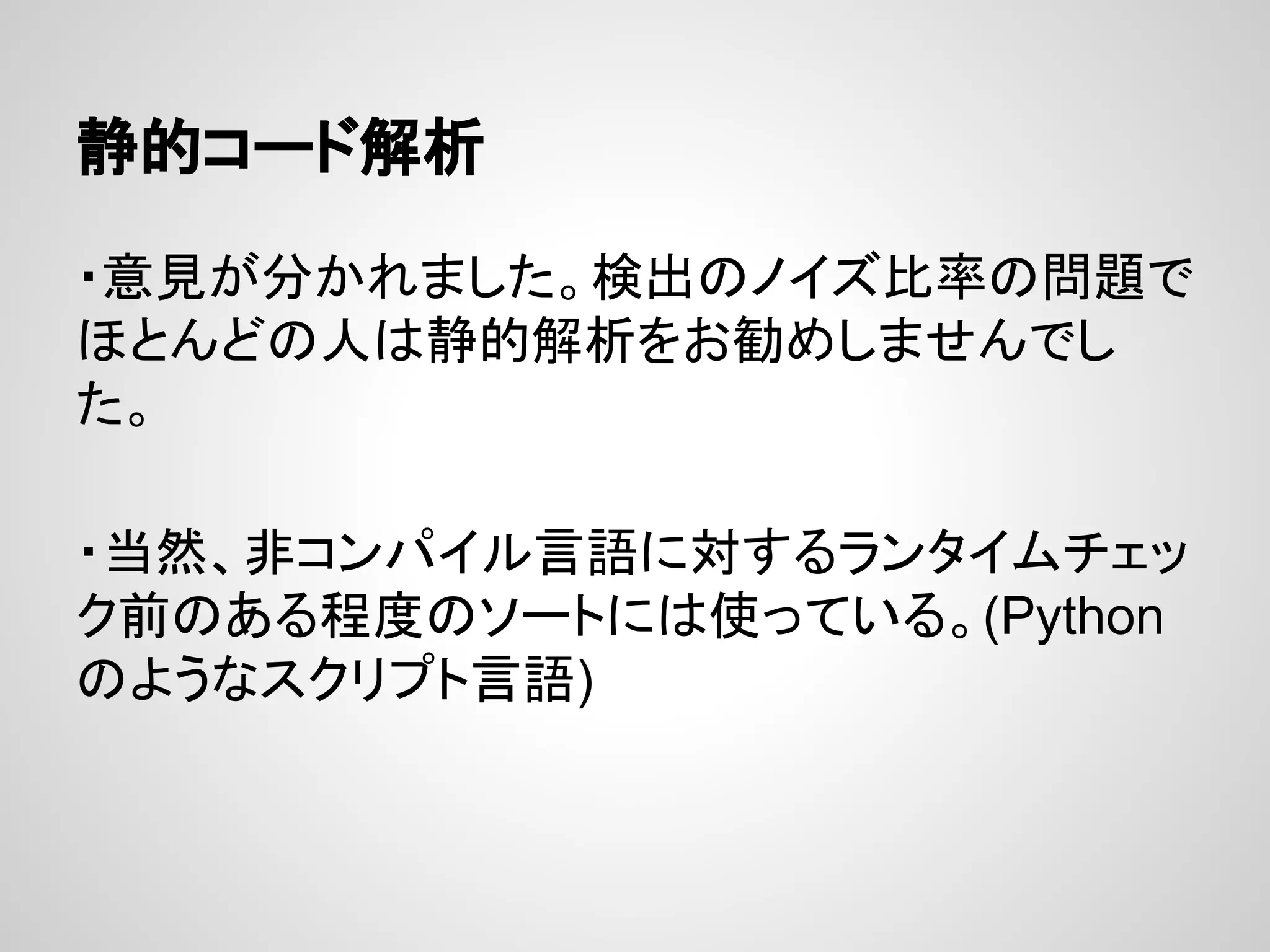 静的コード解析
・意見が分かれました。検出のノイズ比率の問題で
ほとんどの人は静的解析をお勧めしませんでし
た。
・当然、非コンパイル言語に対するランタイムチェッ
ク前のある程度のソートには使っている。(Python
のようなスクリプト言語)
 