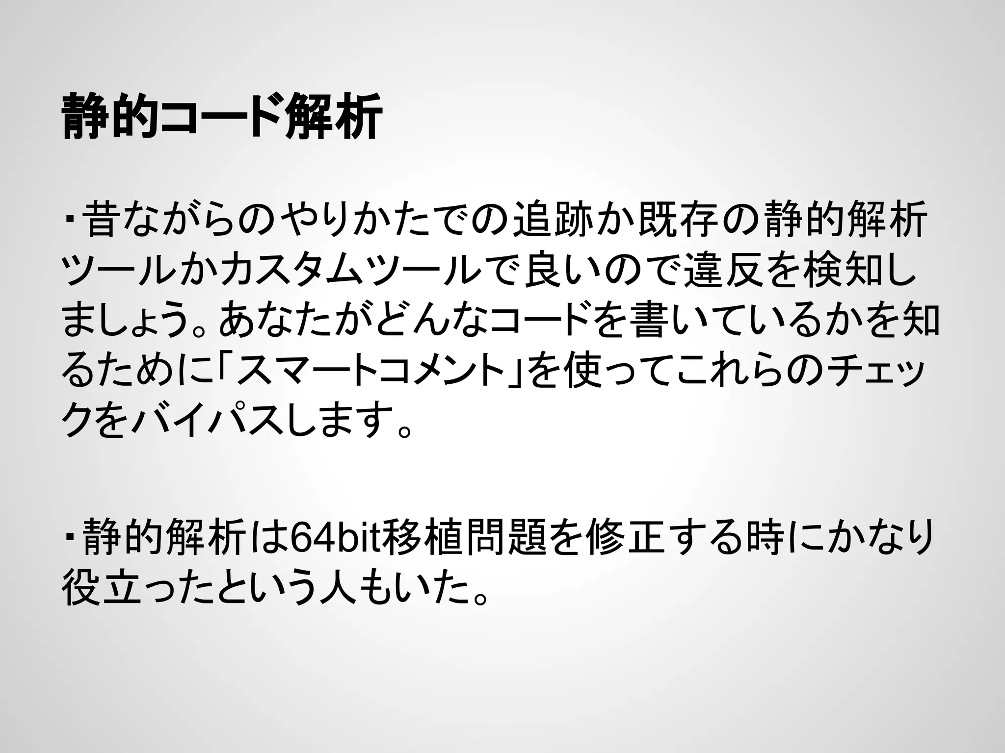 静的コード解析
・昔ながらのやりかたでの追跡か既存の静的解析
ツールかカスタムツールで良いので違反を検知し
ましょう。あなたがどんなコードを書いているかを知
るために「スマートコメント」を使ってこれらのチェッ
クをバイパスします。
・静的解析は64bit移植問題を修正する時にかなり
役立ったという人もいた。
 