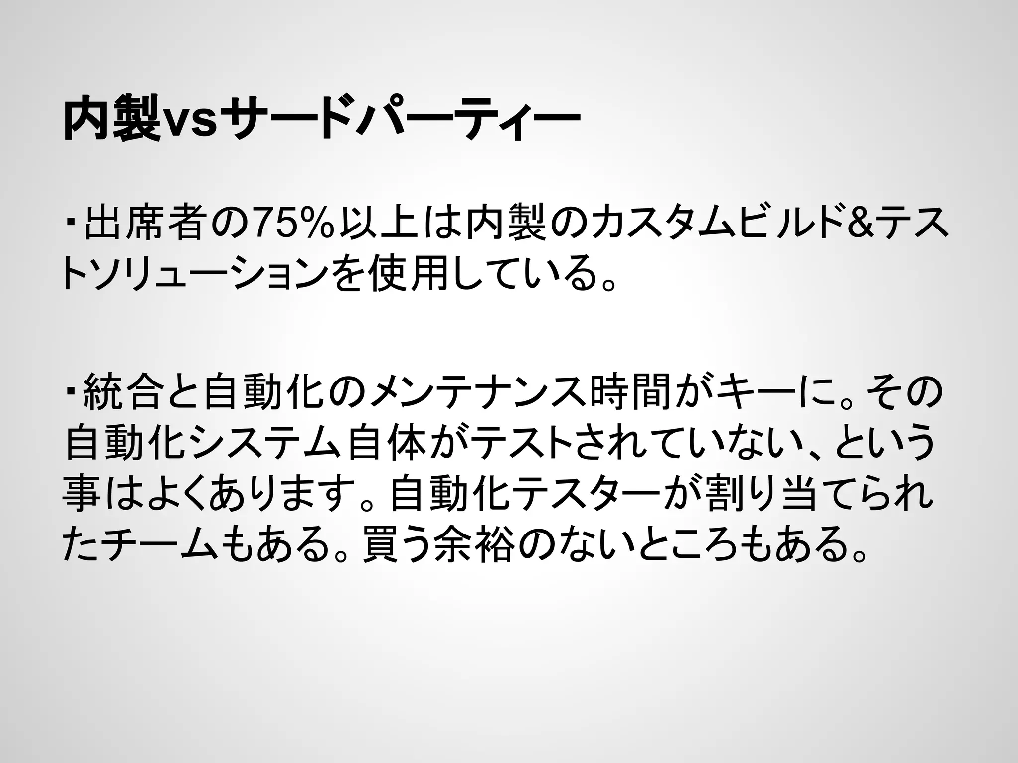 内製vsサードパーティー
・出席者の75%以上は内製のカスタムビルド&テス
トソリューションを使用している。
・統合と自動化のメンテナンス時間がキーに。その
自動化システム自体がテストされていない、という
事はよくあります。自動化テスターが割り当てられ
たチームもある。買う余裕のないところもある。
 