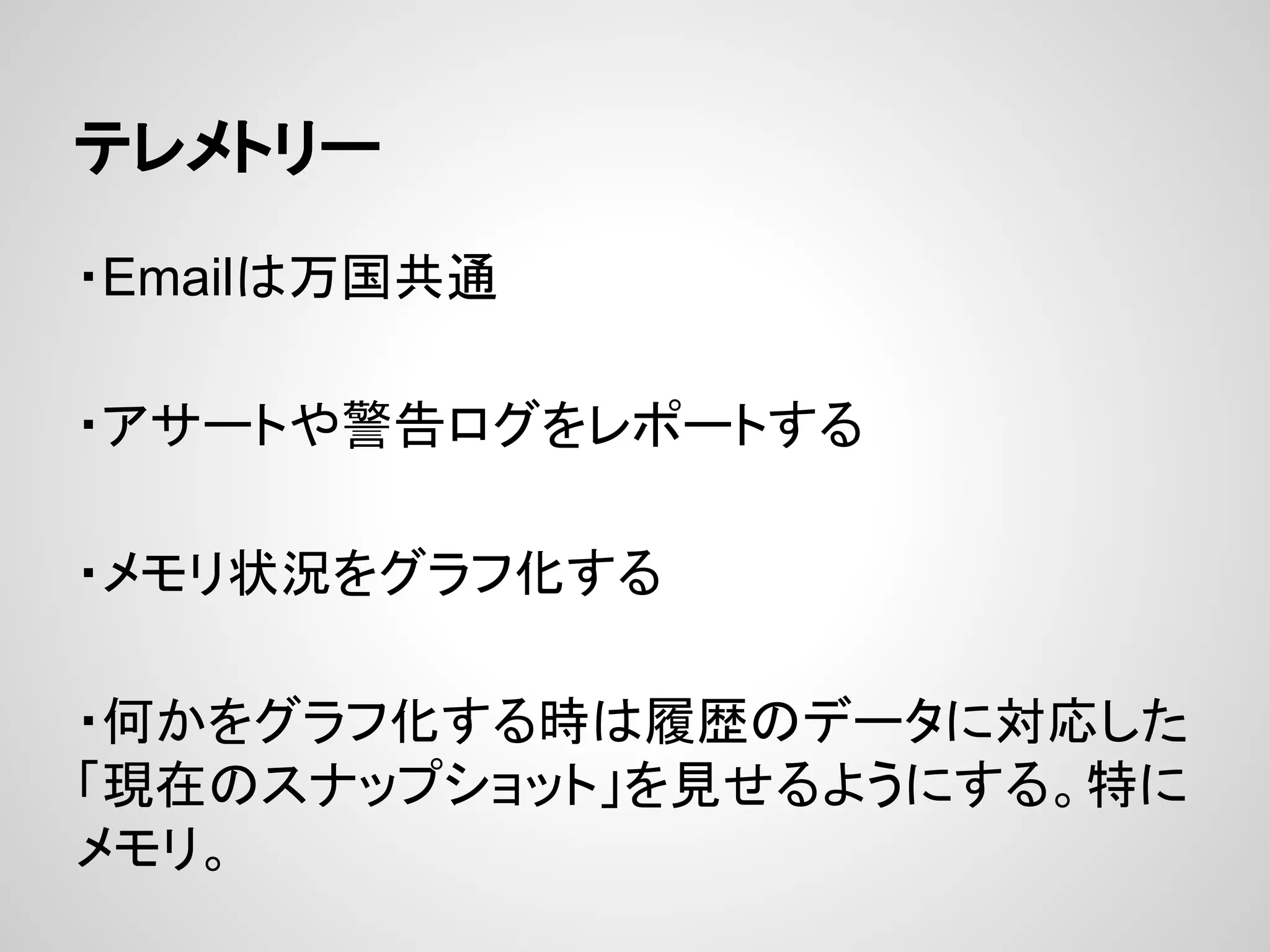 テレメトリー
・Emailは万国共通
・アサートや警告ログをレポートする
・メモリ状況をグラフ化する
・何かをグラフ化する時は履歴のデータに対応した
「現在のスナップショット」を見せるようにする。特に
メモリ。
 