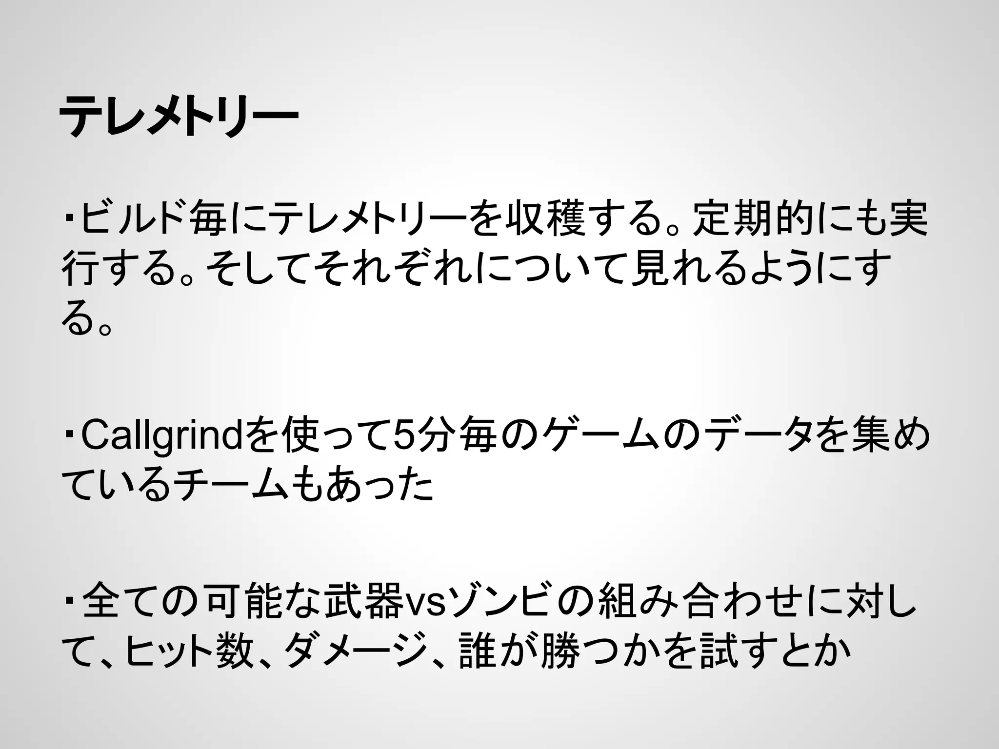 テレメトリー
・ビルド毎にテレメトリーを収穫する。定期的にも実
行する。そしてそれぞれについて見れるようにす
る。
・Callgrindを使って5分毎のゲームのデータを集め
ているチームもあった
・全ての可能な武器vsゾンビの組み合わせに対し
て、ヒット数、ダメージ、誰が勝つかを試すとか
 