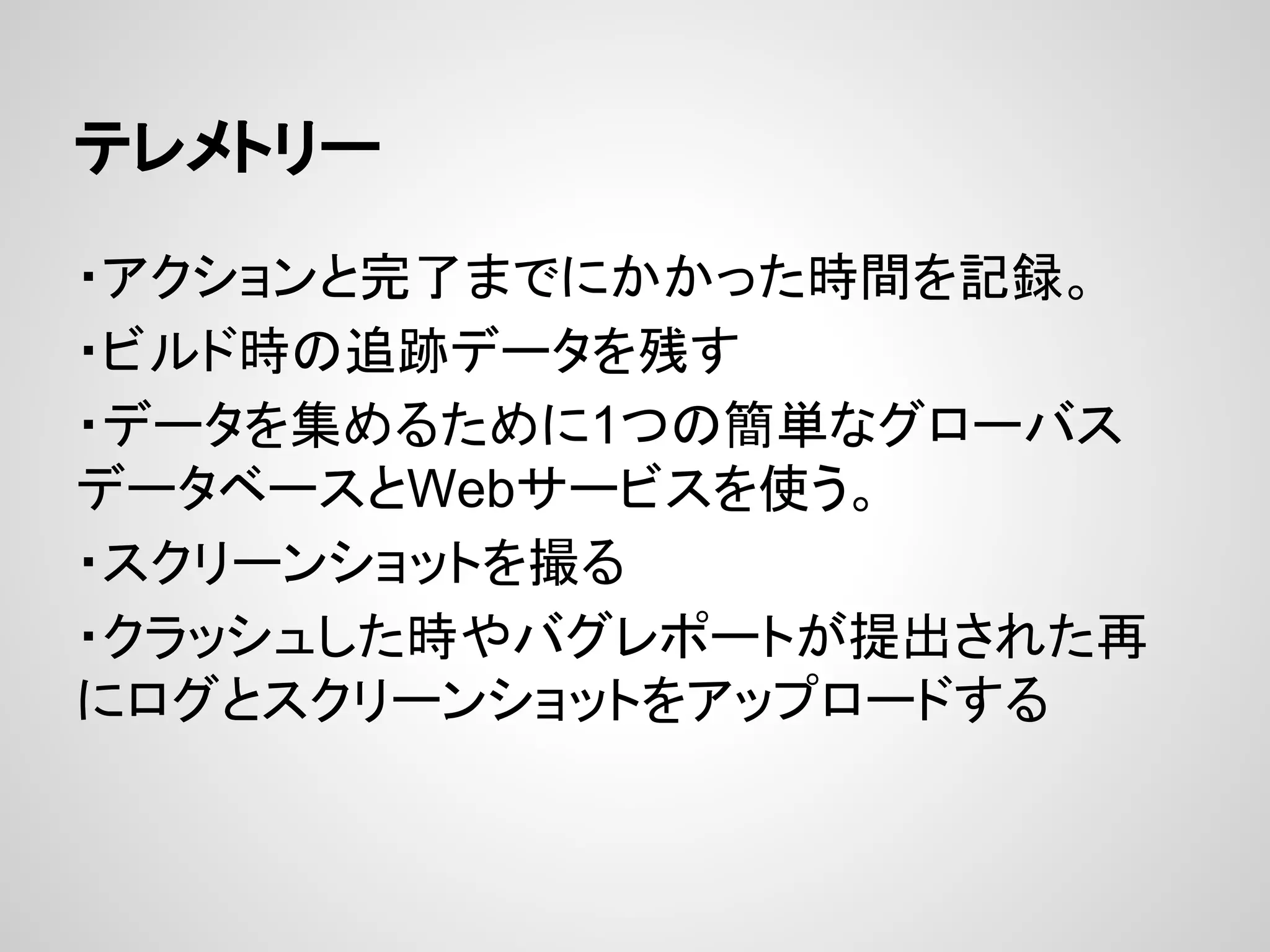 テレメトリー
・アクションと完了までにかかった時間を記録。
・ビルド時の追跡データを残す
・データを集めるために1つの簡単なグローバス
データベースとWebサービスを使う。
・スクリーンショットを撮る
・クラッシュした時やバグレポートが提出された再
にログとスクリーンショットをアップロードする
 