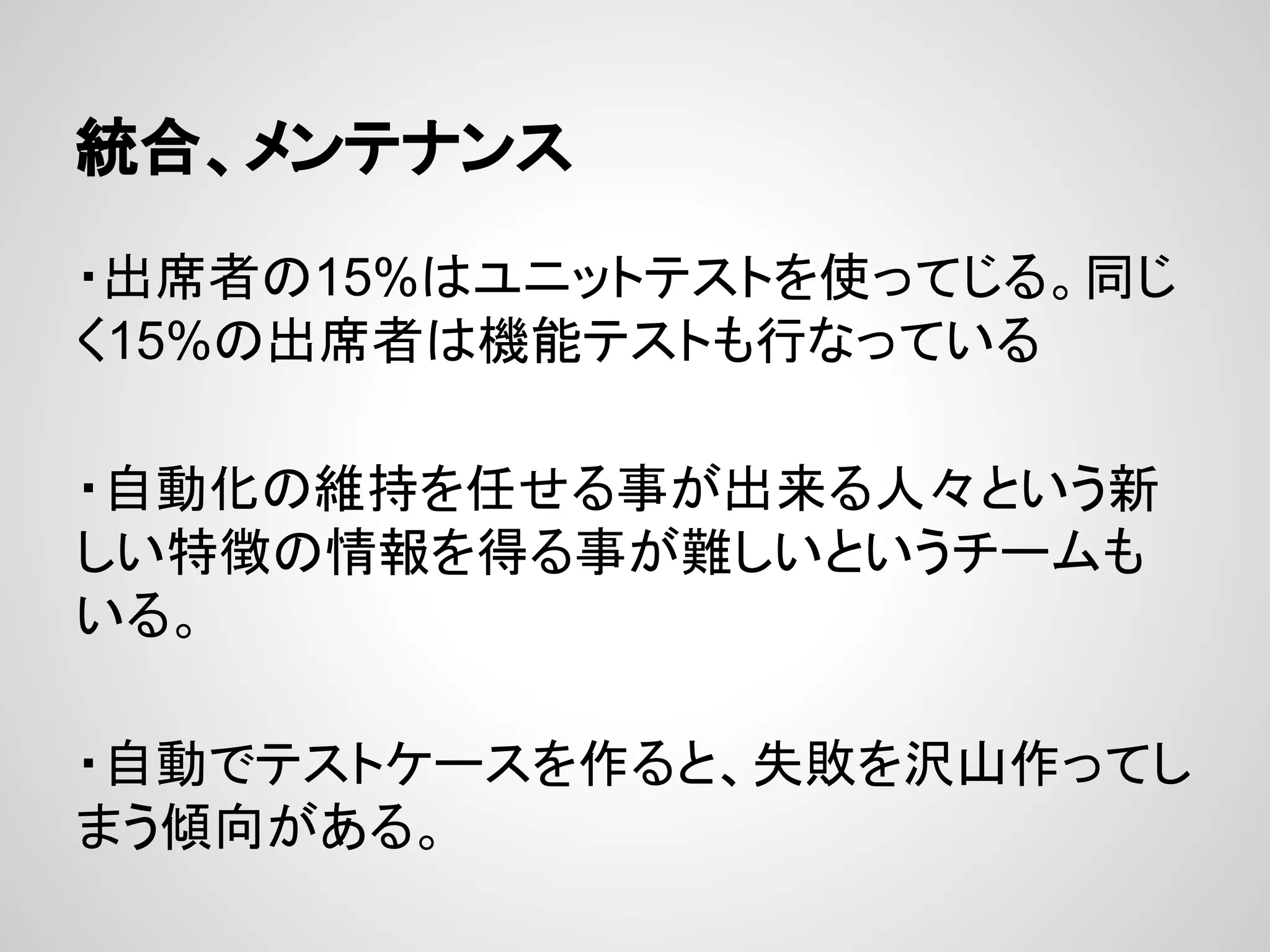 統合、メンテナンス
・出席者の15%はユニットテストを使ってじる。同じ
く15%の出席者は機能テストも行なっている
・自動化の維持を任せる事が出来る人々という新
しい特徴の情報を得る事が難しいというチームも
いる。
・自動でテストケースを作ると、失敗を沢山作ってし
まう傾向がある。
 