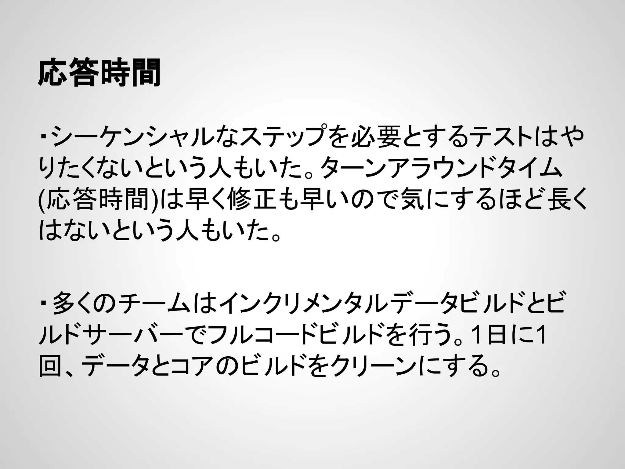 応答時間
・シーケンシャルなステップを必要とするテストはや
りたくないという人もいた。ターンアラウンドタイム
(応答時間)は早く修正も早いので気にするほど長く
はないという人もいた。
・多くのチームはインクリメンタルデータビルドとビ
ルドサーバーでフルコードビルドを行う。1日に1
回、データとコアのビルドをクリーンにする。
 