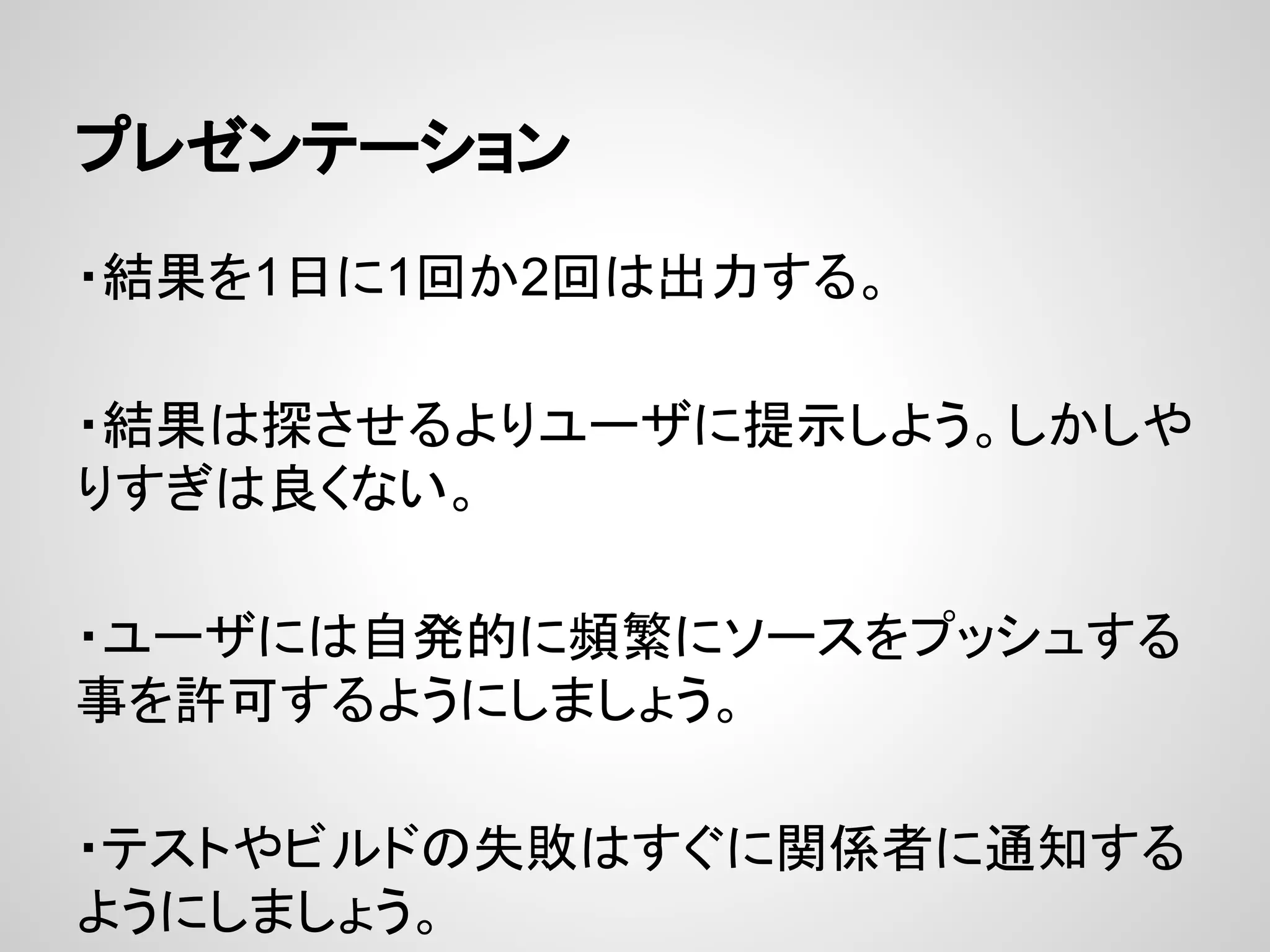 プレゼンテーション
・結果を1日に1回か2回は出力する。
・結果は探させるよりユーザに提示しよう。しかしや
りすぎは良くない。
・ユーザには自発的に頻繁にソースをプッシュする
事を許可するようにしましょう。
・テストやビルドの失敗はすぐに関係者に通知する
ようにしましょう。
 