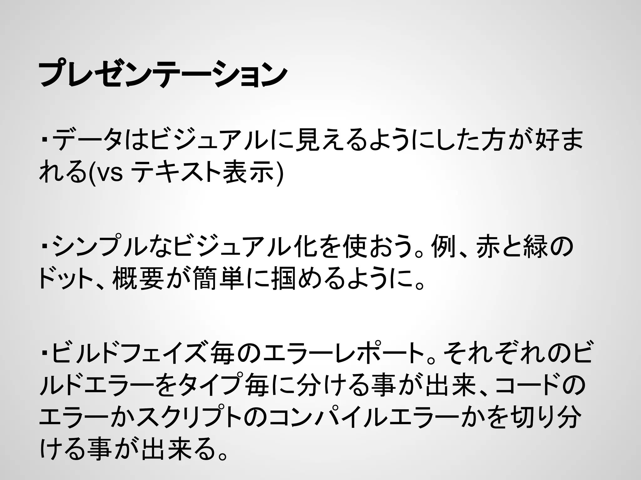 プレゼンテーション
・データはビジュアルに見えるようにした方が好ま
れる(vs テキスト表示)
・シンプルなビジュアル化を使おう。例、赤と緑の
ドット、概要が簡単に掴めるように。
・ビルドフェイズ毎のエラーレポート。それぞれのビ
ルドエラーをタイプ毎に分ける事が出来、コードの
エラーかスクリプトのコンパイルエラーかを切り分
ける事が出来る。
 