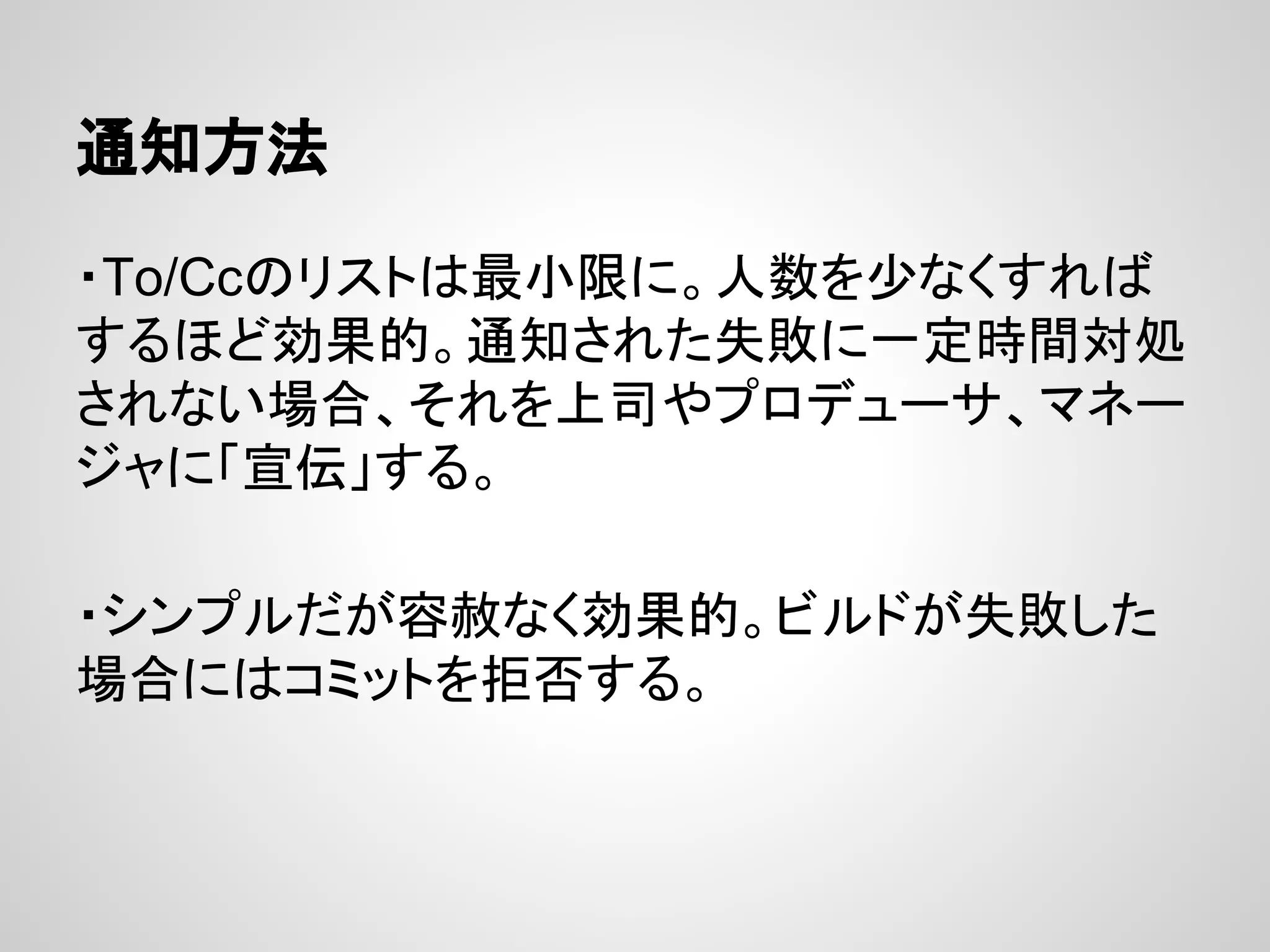 通知方法
・To/Ccのリストは最小限に。人数を少なくすれば
するほど効果的。通知された失敗に一定時間対処
されない場合、それを上司やプロデューサ、マネー
ジャに「宣伝」する。
・シンプルだが容赦なく効果的。ビルドが失敗した
場合にはコミットを拒否する。
 