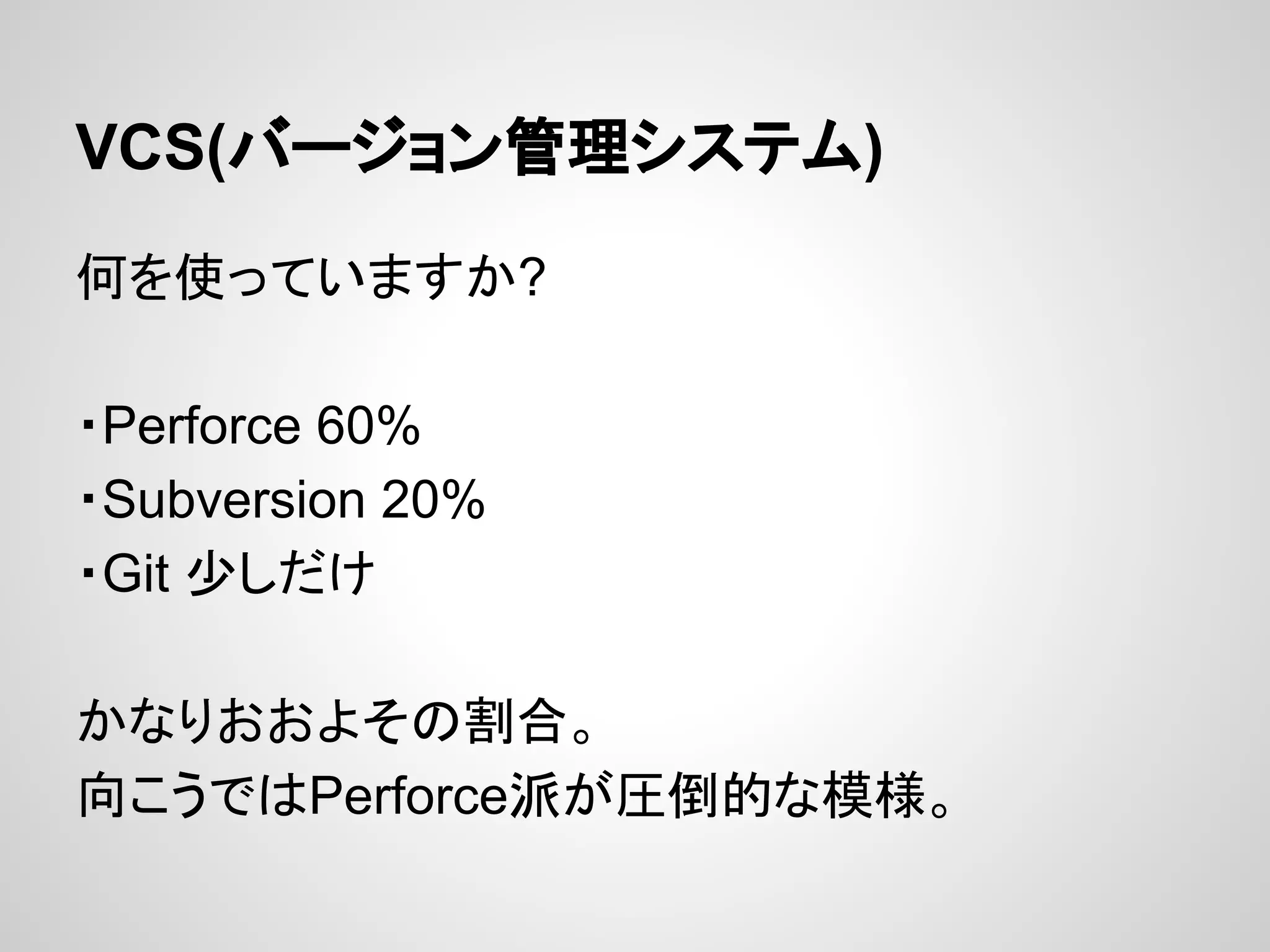 VCS(バージョン管理システム)
何を使っていますか?
・Perforce 60%
・Subversion 20%
・Git 少しだけ
かなりおおよその割合。
向こうではPerforce派が圧倒的な模様。
 