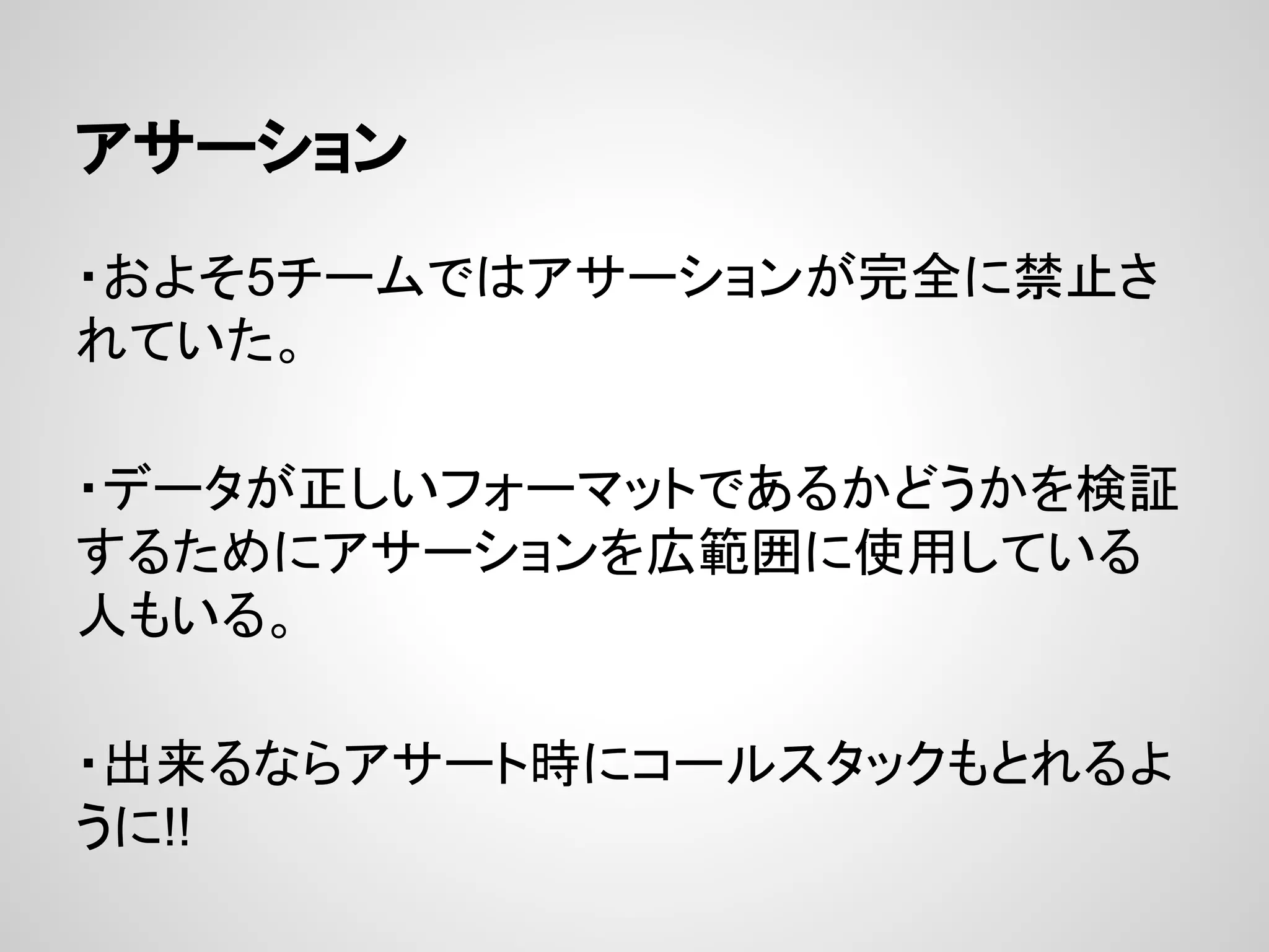 アサーション
・およそ5チームではアサーションが完全に禁止さ
れていた。
・データが正しいフォーマットであるかどうかを検証
するためにアサーションを広範囲に使用している
人もいる。
・出来るならアサート時にコールスタックもとれるよ
うに!!
 
