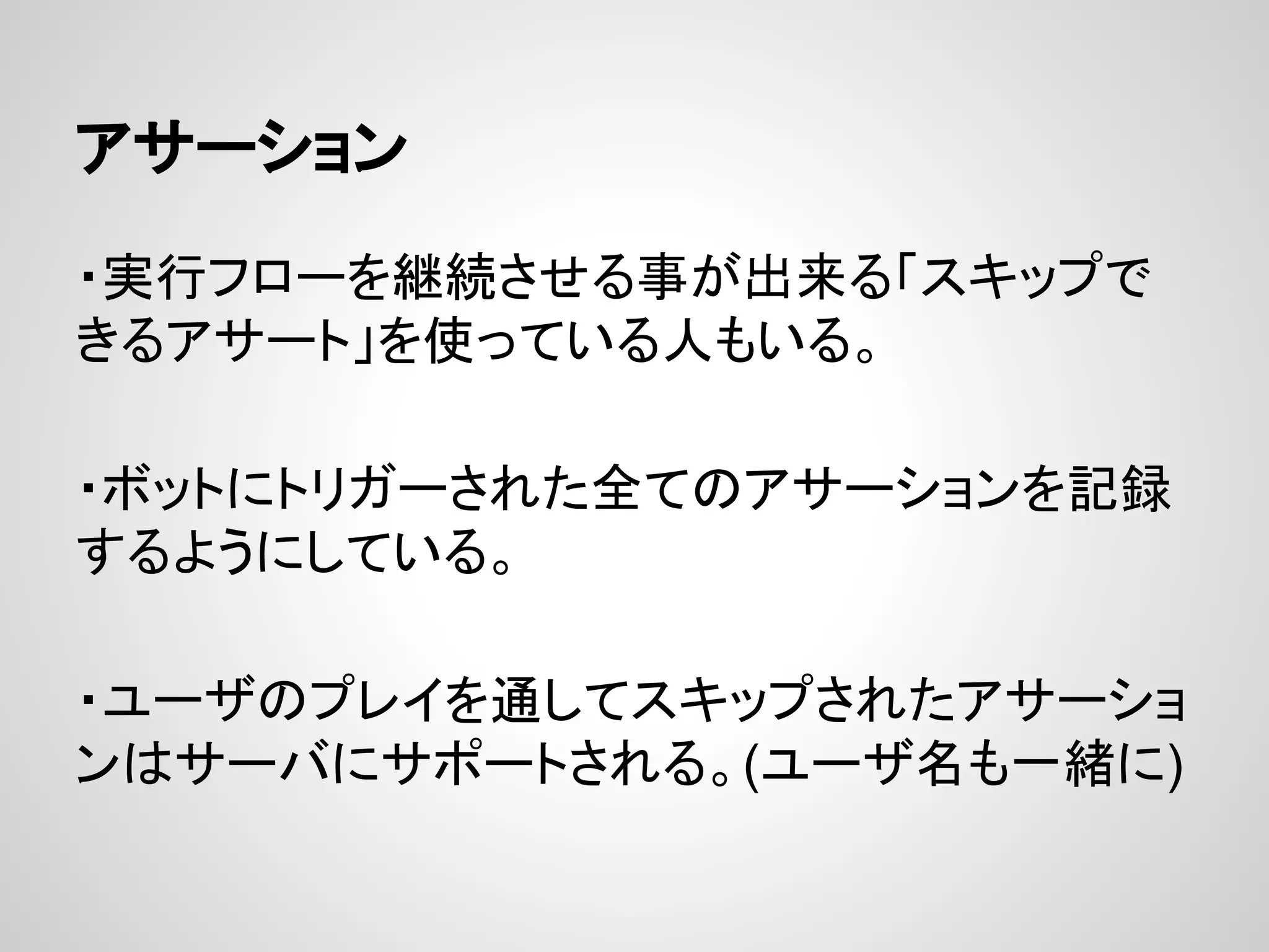 アサーション
・実行フローを継続させる事が出来る「スキップで
きるアサート」を使っている人もいる。
・ボットにトリガーされた全てのアサーションを記録
するようにしている。
・ユーザのプレイを通してスキップされたアサーショ
ンはサーバにサポートされる。(ユーザ名も一緒に)
 