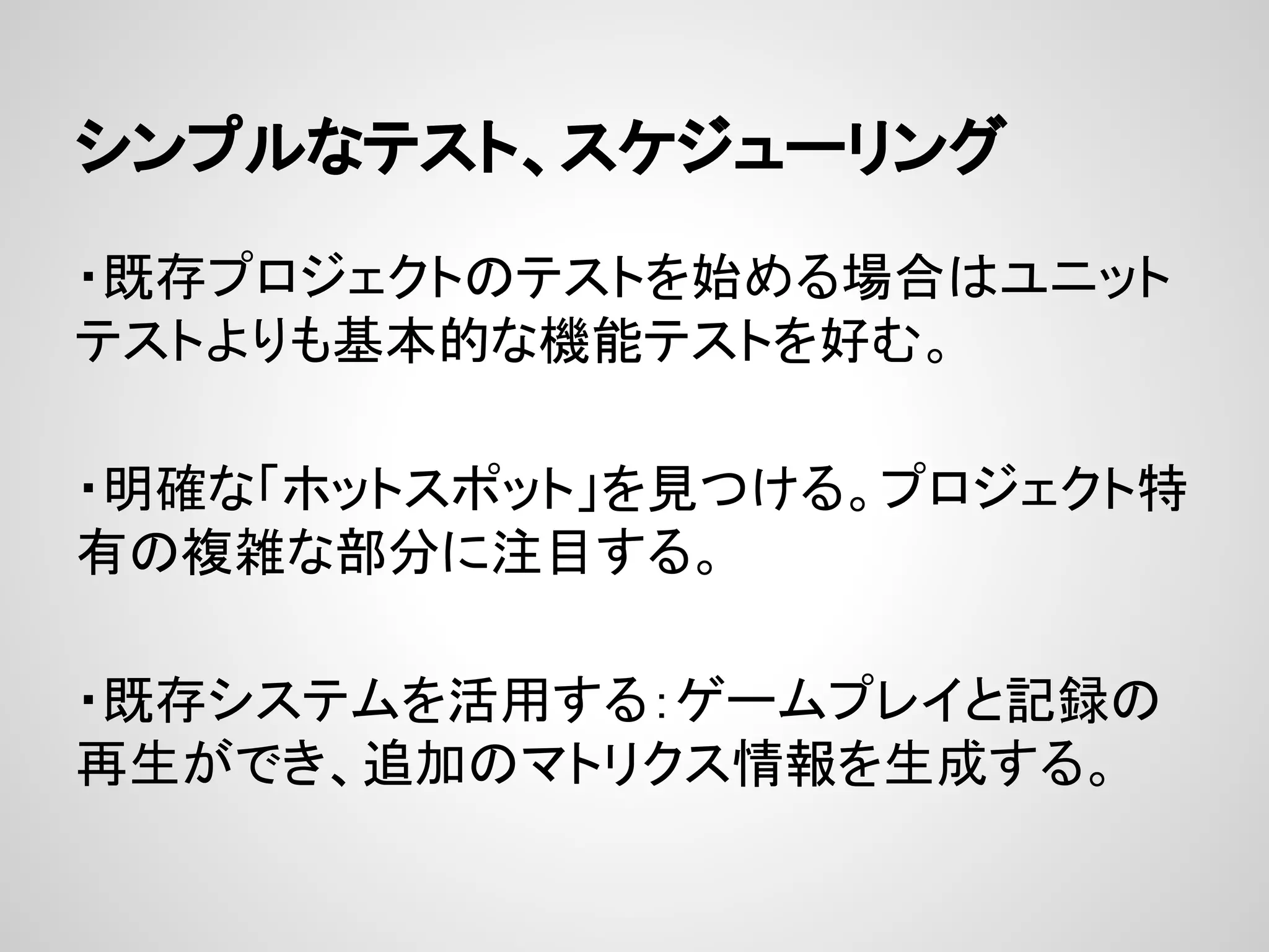 シンプルなテスト、スケジューリング
・既存プロジェクトのテストを始める場合はユニット
テストよりも基本的な機能テストを好む。
・明確な「ホットスポット」を見つける。プロジェクト特
有の複雑な部分に注目する。
・既存システムを活用する：ゲームプレイと記録の
再生ができ、追加のマトリクス情報を生成する。
 
