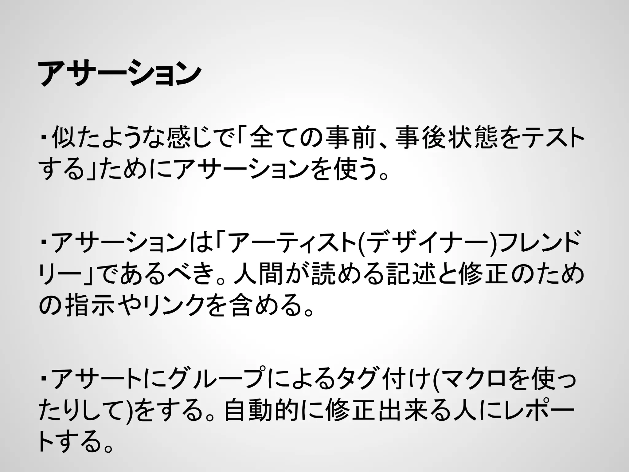 アサーション
・似たような感じで「全ての事前、事後状態をテスト
する」ためにアサーションを使う。
・アサーションは「アーティスト(デザイナー)フレンド
リー」であるべき。人間が読める記述と修正のため
の指示やリンクを含める。
・アサートにグループによるタグ付け(マクロを使っ
たりして)をする。自動的に修正出来る人にレポー
トする。
 