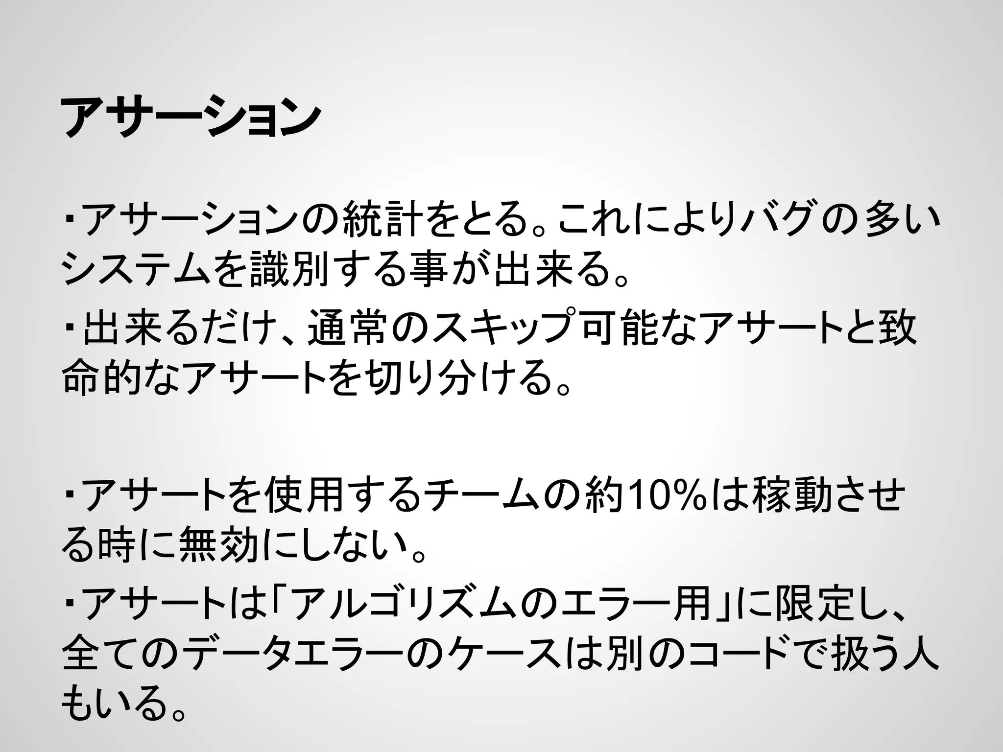 アサーション
・アサーションの統計をとる。これによりバグの多い
システムを識別する事が出来る。
・出来るだけ、通常のスキップ可能なアサートと致
命的なアサートを切り分ける。
・アサートを使用するチームの約10%は稼動させ
る時に無効にしない。
・アサートは「アルゴリズムのエラー用」に限定し、
全てのデータエラーのケースは別のコードで扱う人
もいる。
 