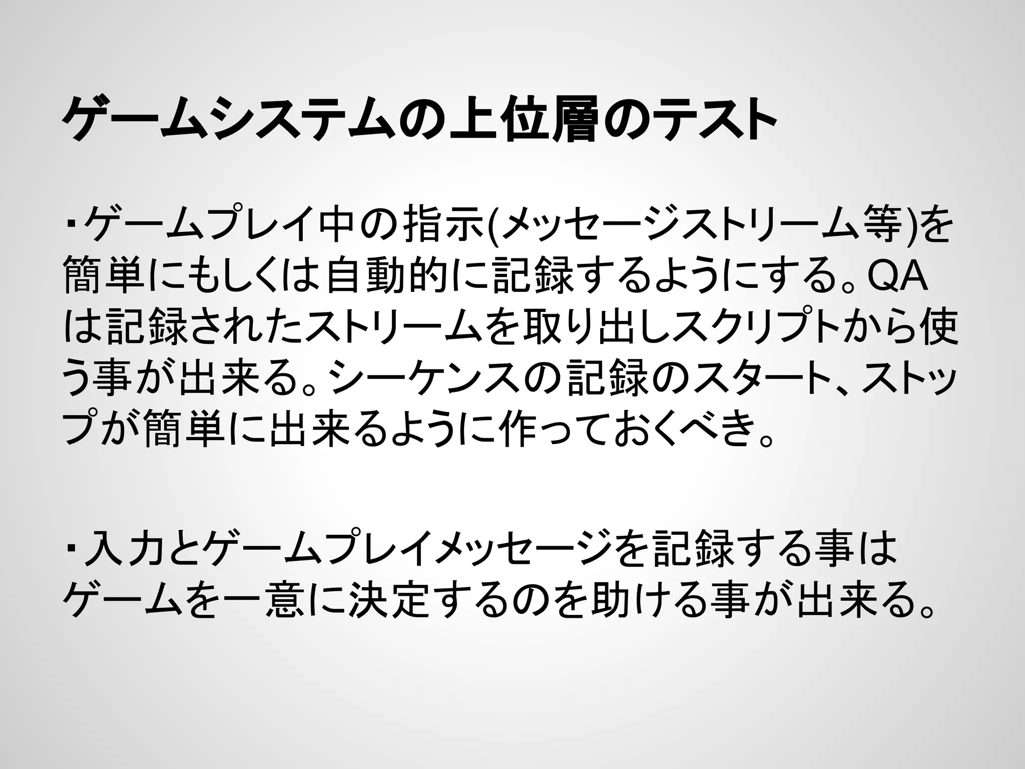 ゲームシステムの上位層のテスト
・ゲームプレイ中の指示(メッセージストリーム等)を
簡単にもしくは自動的に記録するようにする。QA
は記録されたストリームを取り出しスクリプトから使
う事が出来る。シーケンスの記録のスタート、ストッ
プが簡単に出来るように作っておくべき。
・入力とゲームプレイメッセージを記録する事は
ゲームを一意に決定するのを助ける事が出来る。
 