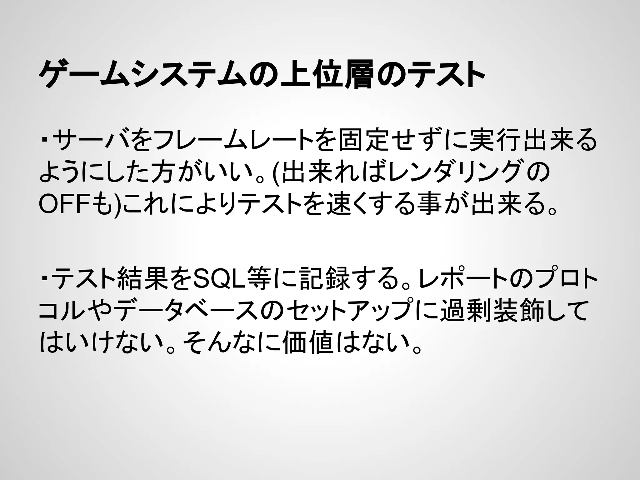 ゲームシステムの上位層のテスト
・サーバをフレームレートを固定せずに実行出来る
ようにした方がいい。(出来ればレンダリングの
OFFも)これによりテストを速くする事が出来る。
・テスト結果をSQL等に記録する。レポートのプロト
コルやデータベースのセットアップに過剰装飾して
はいけない。そんなに価値はない。
 