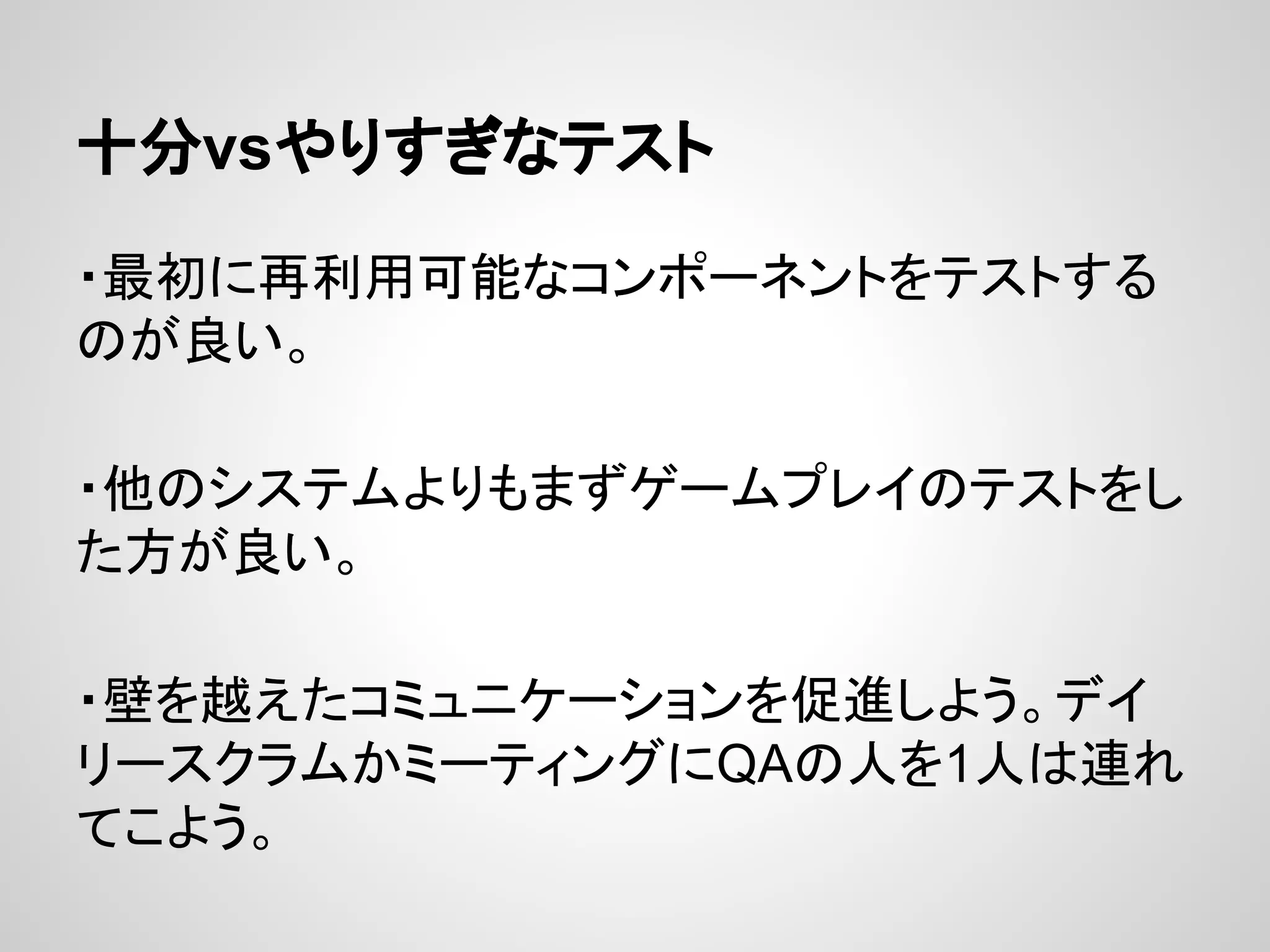 十分vsやりすぎなテスト
・最初に再利用可能なコンポーネントをテストする
のが良い。
・他のシステムよりもまずゲームプレイのテストをし
た方が良い。
・壁を越えたコミュニケーションを促進しよう。デイ
リースクラムかミーティングにQAの人を1人は連れ
てこよう。
 