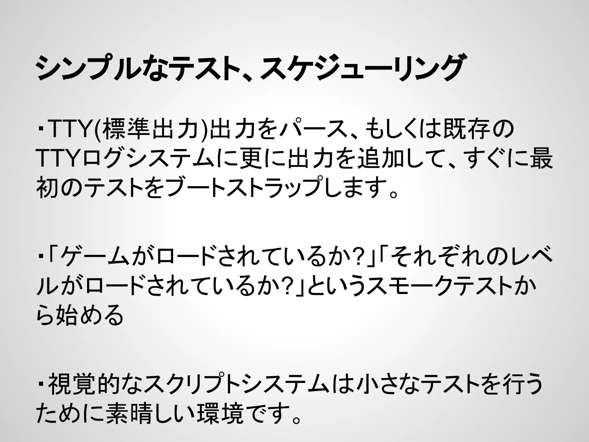 シンプルなテスト、スケジューリング
・TTY(標準出力)出力をパース、もしくは既存の
TTYログシステムに更に出力を追加して、すぐに最
初のテストをブートストラップします。
・「ゲームがロードされているか?」「それぞれのレベ
ルがロードされているか?」というスモークテストか
ら始める
・視覚的なスクリプトシステムは小さなテストを行う
ために素晴しい環境です。
 