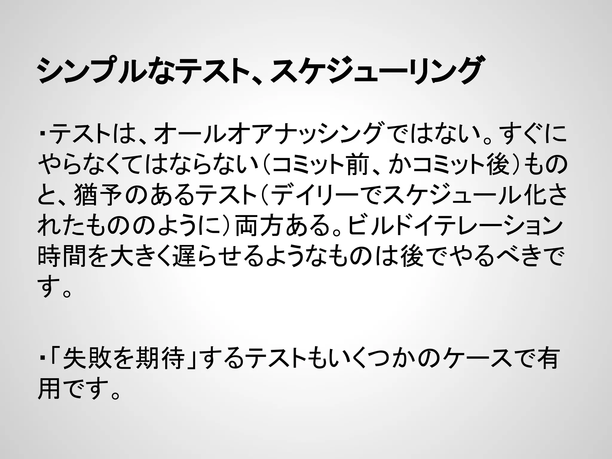 シンプルなテスト、スケジューリング
・テストは、オールオアナッシングではない。すぐに
やらなくてはならない（コミット前、かコミット後）もの
と、猶予のあるテスト（デイリーでスケジュール化さ
れたもののように）両方ある。ビルドイテレーション
時間を大きく遅​らせるようなものは後でやるべきで
す。
・「失敗を期待」するテストもいくつかのケースで有
用です。
 