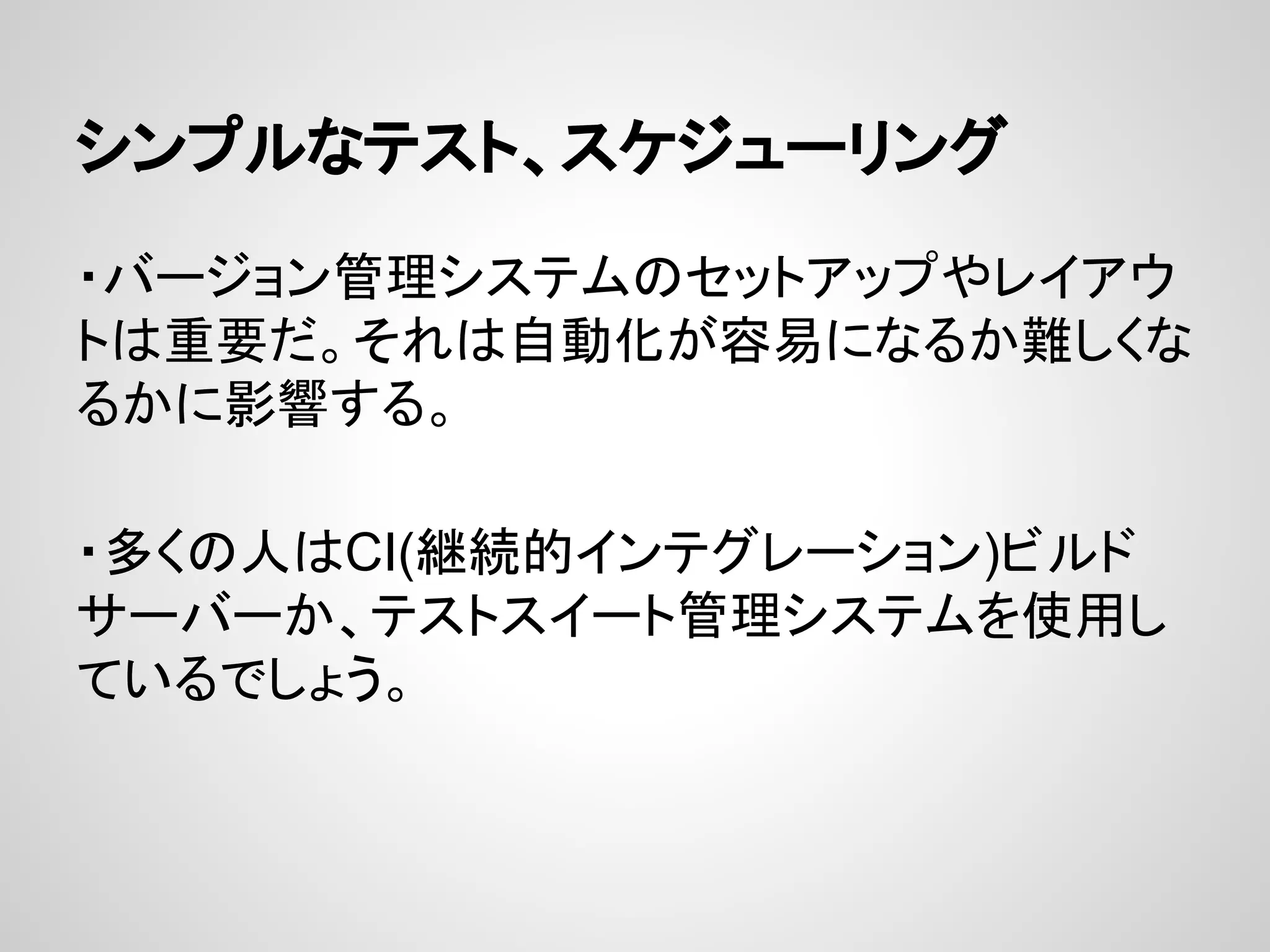 シンプルなテスト、スケジューリング
・バージョン管理システムのセットアップやレイアウ
トは重要だ。それは自動化が容易になるか難しくな
るかに影響する。
・多くの人はCI(継続的インテグレーション)ビルド
サーバーか、テストスイート管理システムを使用し
ているでしょう。
 