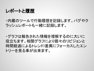 レポートと履歴
・内蔵のツールで行動履歴を記録します。バグやク
ラッシュレポートも一緒に記録します。
・グラフは報告された情報を理解するのに大いに
役立ちます。相関グラフにより個々のリビジョンと
時間経過によるトレンド/差異にフォーカスしたエン
トリーを見る事が出来ます。
 