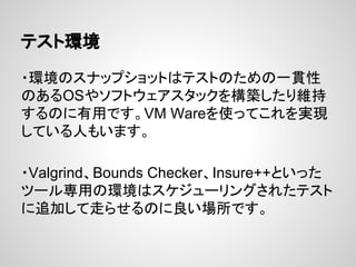 テスト環境
・環境のスナップショットはテストのための一貫性
のあるOSやソフトウェアスタックを構築したり維持
するのに有用です。VM Wareを使ってこれを実現
している人もいます。
・Valgrind、Bounds Checker、Insure++といった
ツール専用の環境はスケジューリングされたテスト
に追加して走らせるのに良い場所です。
 