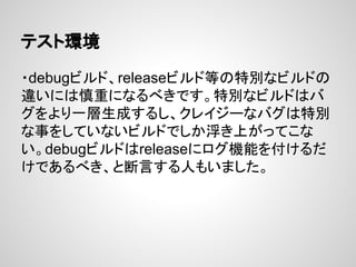 テスト環境
・debugビルド、releaseビルド等の特別なビルドの
違いには慎重になるべきです。特別なビルドはバ
グをより一層生成するし、クレイジーなバグは特別
な事をしていないビルドでしか浮き上がってこな
い。debugビルドはreleaseにログ機能を付けるだ
けであるべき、と断言する人もいました。
 