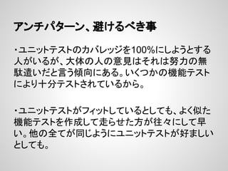 アンチパターン、避けるべき事
・ユニットテストのカバレッジを100%にしようとする
人がいるが、大体の人の意見はそれは努力の無
駄遣いだと言う傾向にある。いくつかの機能テスト
により十分テストされているから。
・ユニットテストがフィットしているとしても、よく似た
機能テストを作成して走らせた方が往々にして早
い。他の全てが同じようにユニットテストが好ましい
としても。
 