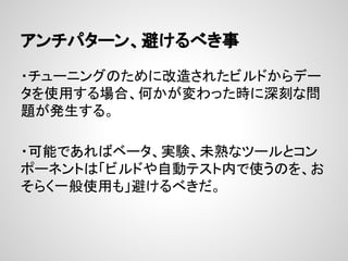 アンチパターン、避けるべき事
・チューニングのために改造されたビルドからデー
タを使用する場合、何かが変わった時に深刻な問
題が発生する。
・可能であればベータ、実験、未熟なツールとコン
ポーネントは「ビルドや自動テスト内で使うのを、お
そらく一般使用も」避けるべきだ。
 