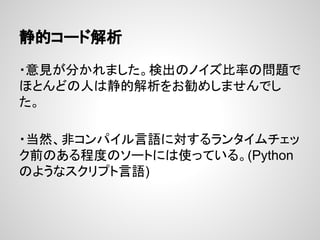 静的コード解析
・意見が分かれました。検出のノイズ比率の問題で
ほとんどの人は静的解析をお勧めしませんでし
た。
・当然、非コンパイル言語に対するランタイムチェッ
ク前のある程度のソートには使っている。(Python
のようなスクリプト言語)
 