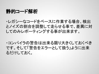 静的コード解析
・レガシーなコードをベースに作業する場合、検出
とノイズの割合を調整して走らせる事で、差異に対
してのみレポーティングする事が出来ます。
・コンパイラの警告は出来る限り大きくしておくべき
です。そして「警告をエラーとして扱う」ように出来
るだけしておく。
 