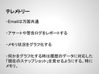 テレメトリー
・Emailは万国共通
・アサートや警告ログをレポートする
・メモリ状況をグラフ化する
・何かをグラフ化する時は履歴のデータに対応した
「現在のスナップショット」を見せるようにする。特に
メモリ。
 