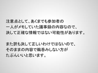 注意点として、あくまでも参加者の
一人がメモしていた議事録の内容なので、
決して正確な情報ではない可能性があります。
また訳も決して正しいわけではないので、
そのままの内容で鵜呑みしない方が
たぶんいいと思います。
 