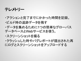 テレメトリー
・アクションと完了までにかかった時間を記録。
・ビルド時の追跡データを残す
・データを集めるために1つの簡単なグローバス
データベースとWebサービスを使う。
・スクリーンショットを撮る
・クラッシュした時やバグレポートが提出された再
にログとスクリーンショットをアップロードする
 