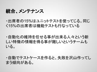 統合、メンテナンス
・出席者の15%はユニットテストを使ってじる。同じ
く15%の出席者は機能テストも行なっている
・自動化の維持を任せる事が出来る人々という新
しい特徴の情報を得る事が難しいというチームも
いる。
・自動でテストケースを作ると、失敗を沢山作ってし
まう傾向がある。
 