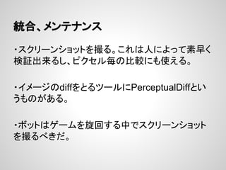 統合、メンテナンス
・スクリーンショットを撮る。これは人によって素早く
検証出来るし、ピクセル毎の比較にも使える。
・イメージのdiffをとるツールにPerceptualDiffとい
うものがある。
・ボットはゲームを旋回する中でスクリーンショット
を撮るべきだ。
 