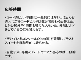 応答時間
・コードのビルド時間は一般的には早い。ほとんど
の人はフルコードビルドは数分で終わると答えた。
しかし40分や1時間と答えた人もいた。分散ビルド
をしているのにも関わらず。
・空いているコンソール(Xbox等)を確認してテスト
スイートを日和見的に走らせる。
・自動テスト専用のハードウェアがあるのは一般的
です。
 