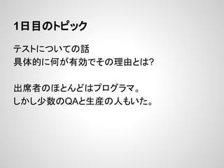 1日目のトピック
テストについての話
具体的に何が有効でその理由とは?
出席者のほとんどはプログラマ。
しかし少数のQAと生産の人もいた。
 