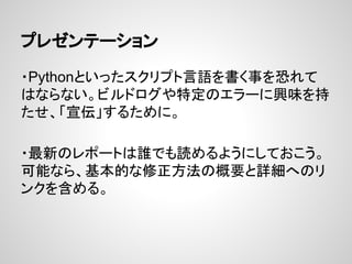 プレゼンテーション
・Pythonといったスクリプト言語を書く事を恐れて
はならない。ビルドログや特定のエラーに興味を持
たせ、「宣伝」するために。
・最新のレポートは誰でも読めるようにしておこう。
可能なら、基本的な修正方法の概要と詳細へのリ
ンクを含める。
 