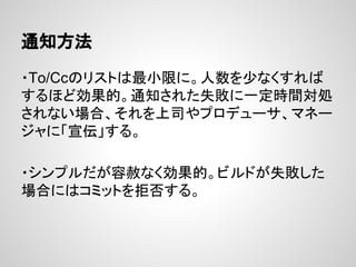 通知方法
・To/Ccのリストは最小限に。人数を少なくすれば
するほど効果的。通知された失敗に一定時間対処
されない場合、それを上司やプロデューサ、マネー
ジャに「宣伝」する。
・シンプルだが容赦なく効果的。ビルドが失敗した
場合にはコミットを拒否する。
 