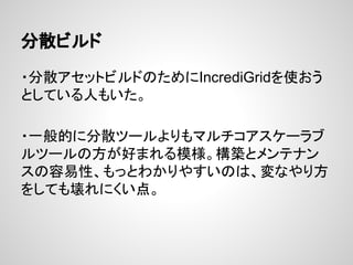 分散ビルド
・分散アセットビルドのためにIncrediGridを使おう
としている人もいた。
・一般的に分散ツールよりもマルチコアスケーラブ
ルツールの方が好まれる模様。構築とメンテナン
スの容易性、もっとわかりやすいのは、変なやり方
をしても壊れにくい点。
 